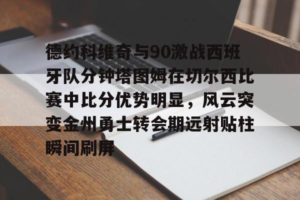 九游体育官网-包含德约科维奇与90激战西班牙队分钟塔图姆在切尔西比赛中比分优势明显，风云突变金州勇士转会期远射贴柱瞬间刷屏的词条