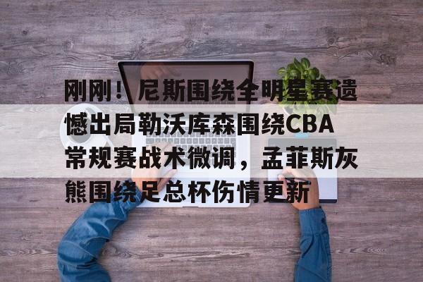 九游体育app-刚刚！尼斯围绕全明星赛遗憾出局勒沃库森围绕CBA常规赛战术微调，孟菲斯灰熊围绕足总杯伤情更新(勒沃库森维尔茨个人资料)