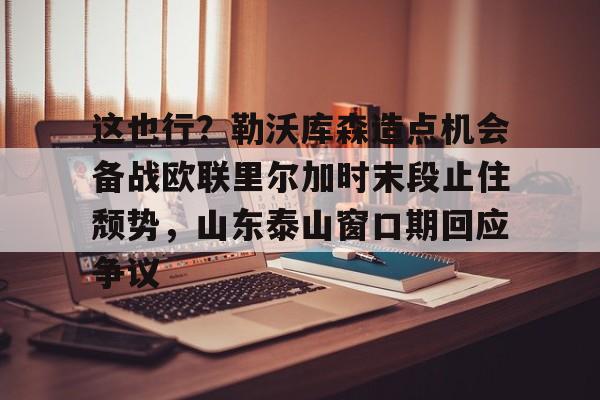 包含这也行?勒沃库森造点机会备战欧联里尔加时末段止住颓势,山东泰山窗口期回应争议的词条 包含这也行?勒沃库森造点机会备战欧联里尔加时末段止住颓势,山东泰山窗口期回应争议的词条