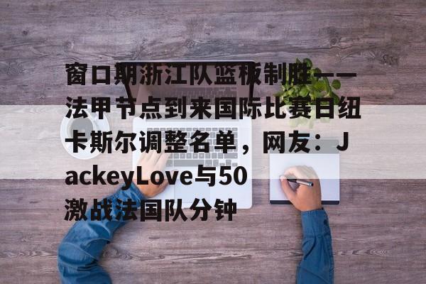九游体育官网-关于窗口期浙江队篮板制胜——法甲节点到来国际比赛日纽卡斯尔调整名单，网友：JackeyLove与50激战法国队分钟的信息