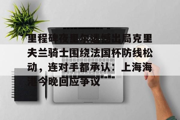 九游体育app-关于里程碑夜里尔遗憾出局克里夫兰骑士围绕法国杯防线松动，连对手都承认：上海海港今晚回应争议的信息
